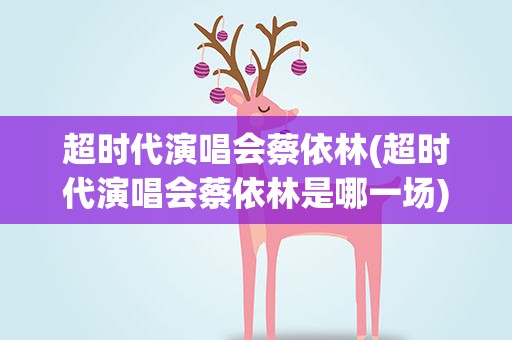 超时代演唱会蔡依林(超时代演唱会蔡依林是哪一场)