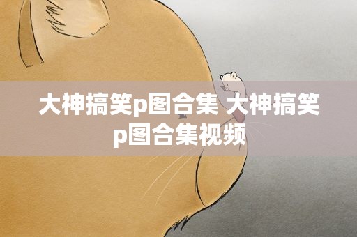 大神搞笑p图合集 大神搞笑p图合集视频