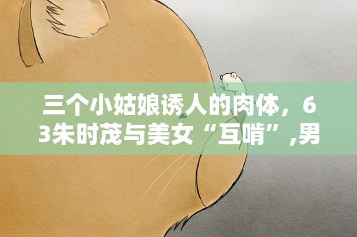 三个小姑娘诱人的肉体，63朱时茂与美女“互啃”,男人不管多老都爱小姑娘吗