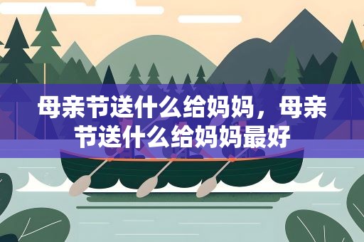 母亲节送什么给妈妈，母亲节送什么给妈妈最好