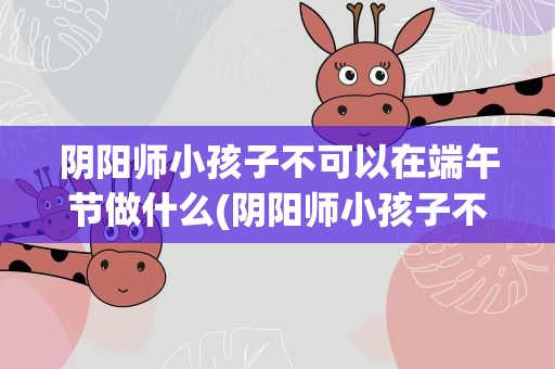 阴阳师小孩子不可以在端午节做什么(阴阳师小孩子不能在端午节做什么)