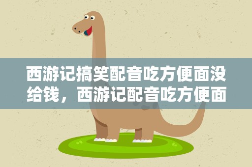 西游记搞笑配音吃方便面没给钱，西游记配音吃方便面不给钱