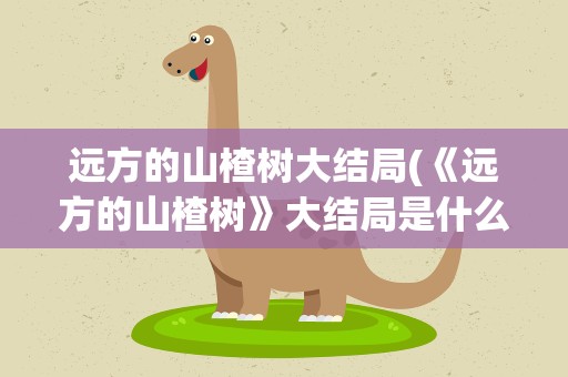 远方的山楂树大结局(《远方的山楂树》大结局是什么)