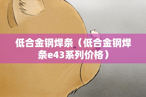 低合金钢焊条（低合金钢焊条e43系列价格）