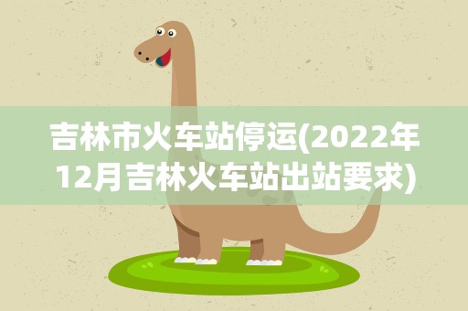 吉林市火车站停运(2022年12月吉林火车站出站要求)