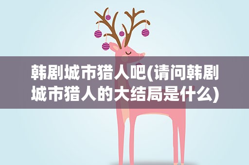 韩剧城市猎人吧(请问韩剧城市猎人的大结局是什么)