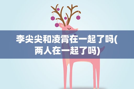 李尖尖和凌霄在一起了吗(两人在一起了吗)
