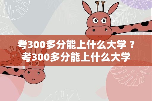 考300多分能上什么大学 ？考300多分能上什么大学