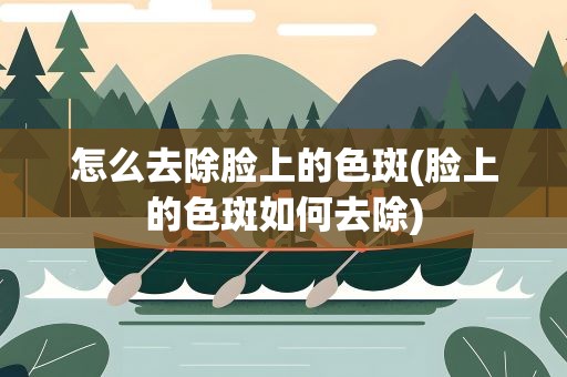 怎么去除脸上的色斑(脸上的色斑如何去除)
