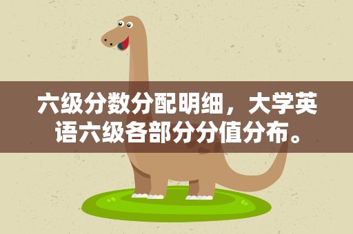 六级分数分配明细，大学英语六级各部分分值分布。
