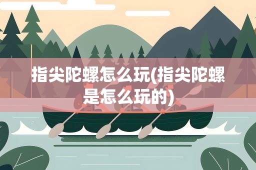 指尖陀螺怎么玩(指尖陀螺是怎么玩的)