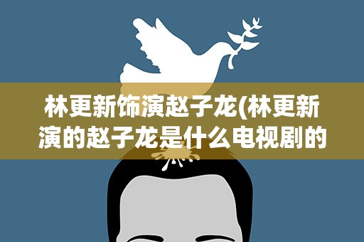 林更新饰演赵子龙(林更新演的赵子龙是什么电视剧的名字)