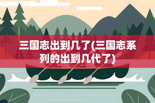 三国志出到几了(三国志系列的出到几代了)