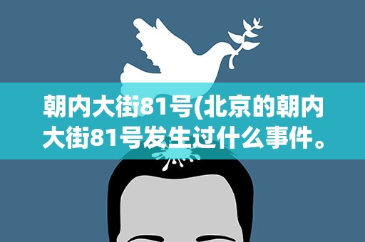 朝内大街81号(北京的朝内大街81号发生过什么事件。)