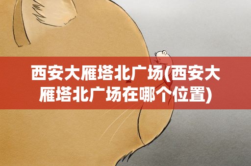 西安大雁塔北广场(西安大雁塔北广场在哪个位置)