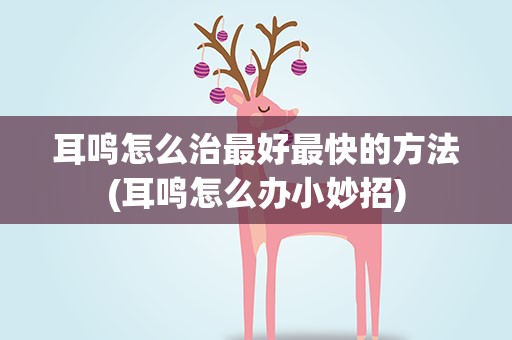 耳鸣怎么治最好最快的方法(耳鸣怎么办小妙招)