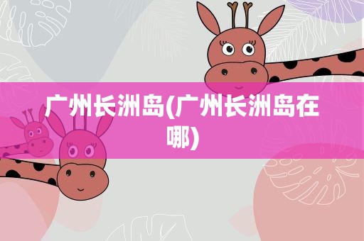 广州长洲岛(广州长洲岛在哪)