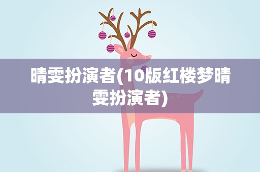 晴雯扮演者(10版红楼梦晴雯扮演者)