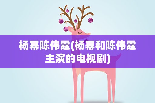 杨幂陈伟霆(杨幂和陈伟霆主演的电视剧)