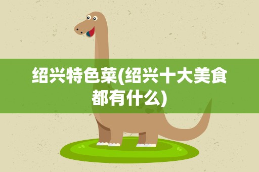 绍兴特色菜(绍兴十大美食都有什么)