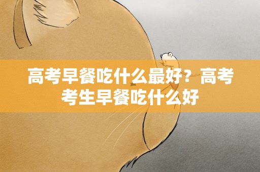 高考早餐吃什么最好？高考考生早餐吃什么好