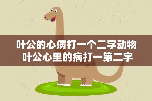 叶公的心病打一个二字动物 叶公心里的病打一第二字动物