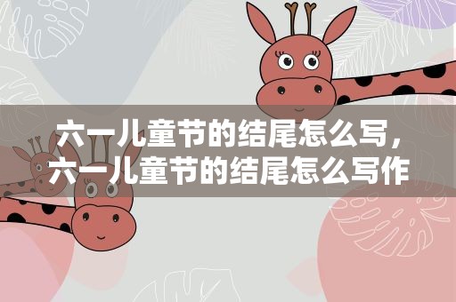 六一儿童节的结尾怎么写，六一儿童节的结尾怎么写作文