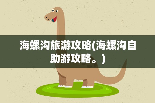 海螺沟旅游攻略(海螺沟自助游攻略。)