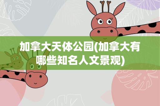 加拿大天体公园(加拿大有哪些知名人文景观)