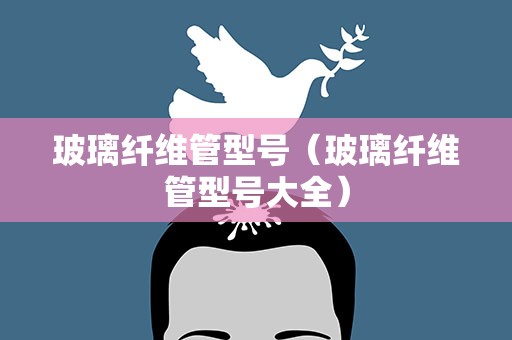 玻璃纤维管型号（玻璃纤维管型号大全）