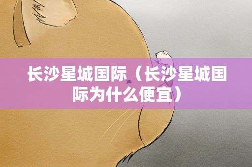 长沙星城国际（长沙星城国际为什么便宜）