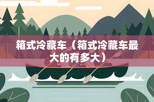 箱式冷藏车（箱式冷藏车最大的有多大）
