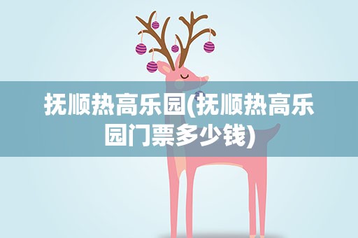 抚顺热高乐园(抚顺热高乐园门票多少钱)