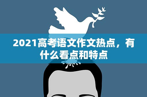 2021高考语文作文热点，有什么看点和特点