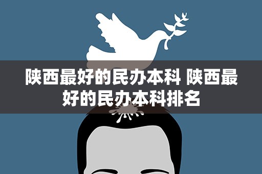 陕西最好的民办本科 陕西最好的民办本科排名