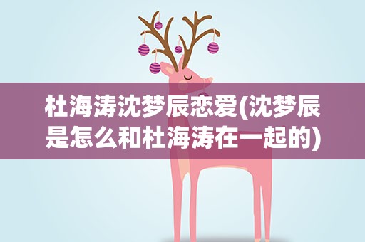 杜海涛沈梦辰恋爱(沈梦辰是怎么和杜海涛在一起的)