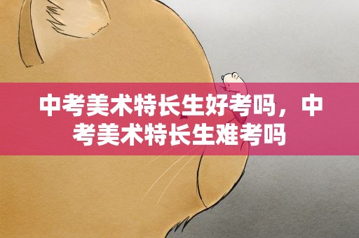 中考美术特长生好考吗，中考美术特长生难考吗