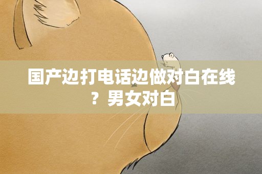 国产边打电话边做对白在线？男女对白