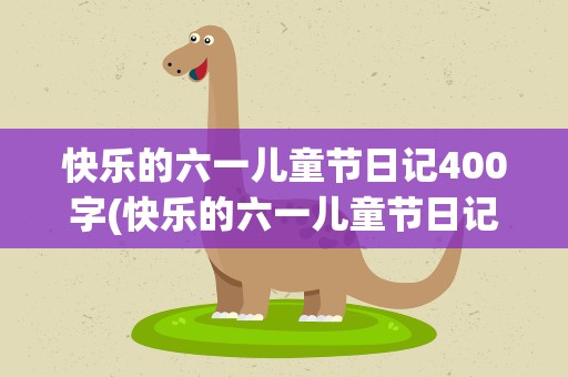 快乐的六一儿童节日记400字(快乐的六一儿童节日记300字)
