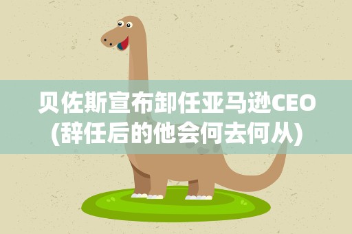 贝佐斯宣布卸任亚马逊CEO(辞任后的他会何去何从)