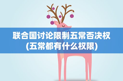 联合国讨论限制五常否决权(五常都有什么权限)