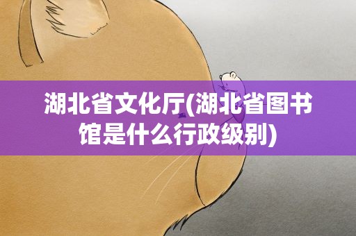 湖北省文化厅(湖北省图书馆是什么行政级别)