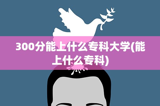 300分能上什么专科大学(能上什么专科)