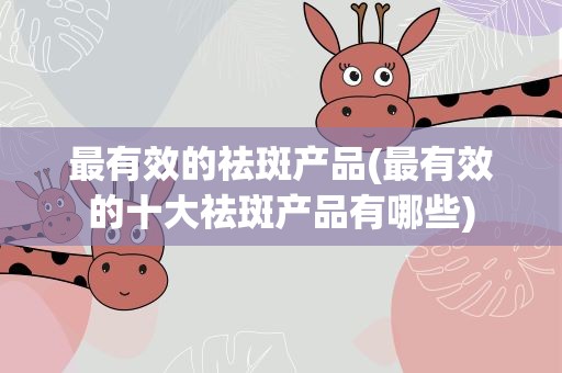 最有效的祛斑产品(最有效的十大祛斑产品有哪些)