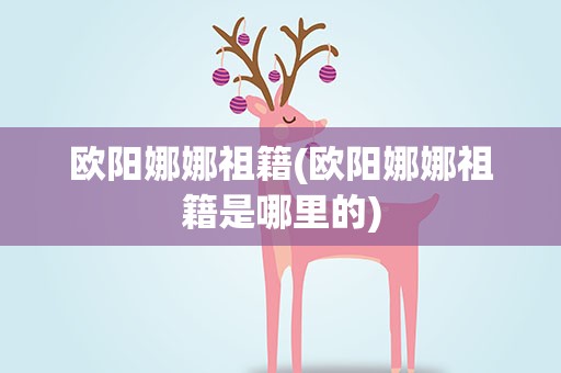 欧阳娜娜祖籍(欧阳娜娜祖籍是哪里的)