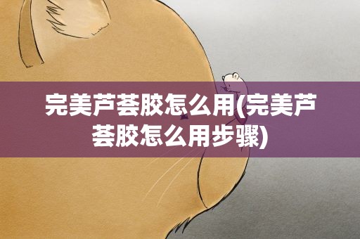 完美芦荟胶怎么用(完美芦荟胶怎么用步骤)