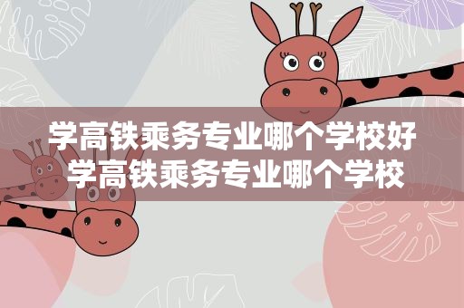 学高铁乘务专业哪个学校好 学高铁乘务专业哪个学校好大专