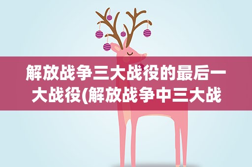 解放战争三大战役的最后一大战役(解放战争中三大战役顺序是)