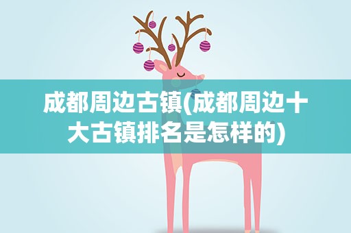 成都周边古镇(成都周边十大古镇排名是怎样的)