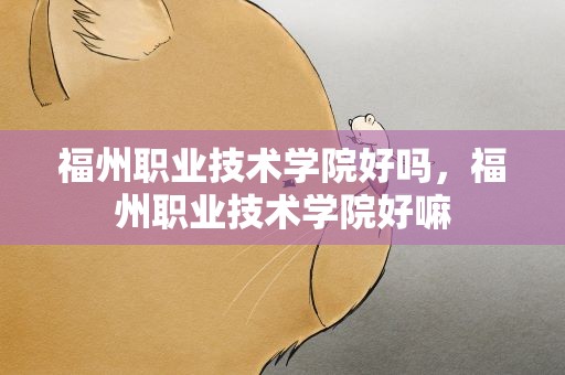 福州职业技术学院好吗，福州职业技术学院好嘛